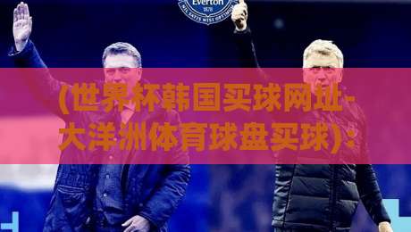 (世界杯韩国买球网址-大洋洲体育球盘买球)：世界杯韩国买球网址-大洋洲体育球盘买球真实体验与避坑指南