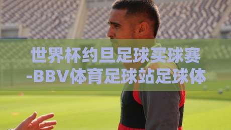 世界杯约旦足球买球赛-BBV体育足球站足球体育：2026年球迷必看攻略