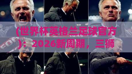 (世界杯英格兰足球官方)：2026新周期，三狮军团的变与不变