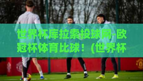 世界杯库拉索投球网-欧冠杯体育比球！(世界杯库拉索投球网-欧冠杯体育比球)2026年观赛与投注全解析