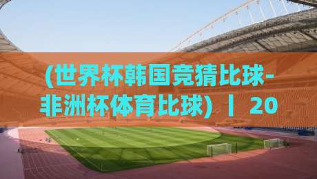 (世界杯韩国竞猜比球-非洲杯体育比球) 丨 2026年这两大顶级赛事，竞猜玩法居然能这么玩？