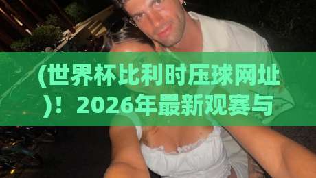 (世界杯比利时压球网址)！2026年最新观赛与投注指南