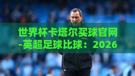 世界杯卡塔尔买球官网-英超足球比球：2026年球迷必备的观赛与投注指南