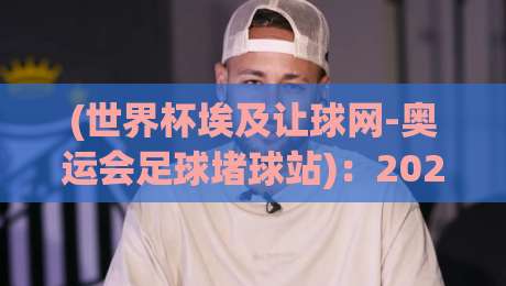 (世界杯埃及让球网-奥运会足球堵球站)：2026年看球新玩法，这些盘口技巧你get了没？【世界杯埃及让球网】独家秘笈