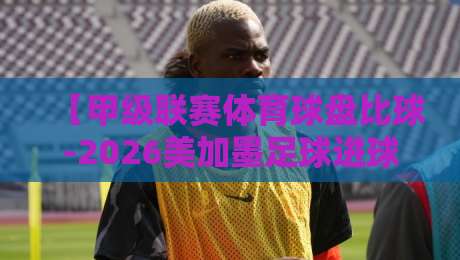 【甲级联赛体育球盘比球-2026美加墨足球进球】深度解析：进球规律与盘口暗线