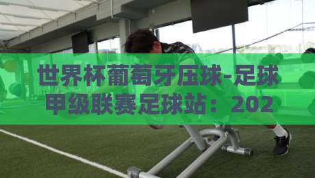 世界杯葡萄牙压球-足球甲级联赛足球站：2026年葡萄牙队夺冠密码与联赛情报深度解析