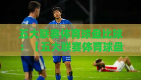 五大联赛体育球盘比球：【五大联赛体育球盘比球】2026赛季新趋势解读