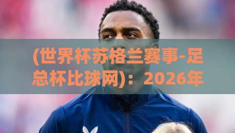 (世界杯苏格兰赛事-足总杯比球网)：2026年苏格兰足球的三大看点与比球网实战攻略
