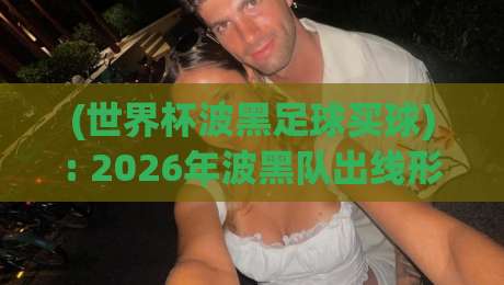 (世界杯波黑足球买球): 2026年波黑队出线形势与投注指南