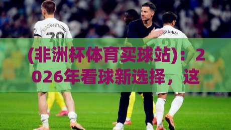 (非洲杯体育买球站)：2026年看球新选择，这些细节你得知道
