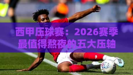 西甲压球赛：2026赛季最值得熬夜的五大压轴对决