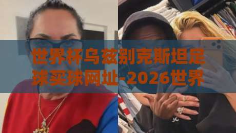 世界杯乌兹别克斯坦足球买球网址-2026世界杯体育让球网，【世界杯乌兹别克斯坦足球买球网址】2026年你必须避开的五大坑