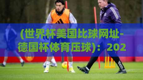 (世界杯美国比球网址-德国杯体育压球)：2026年观赛与预测全攻略