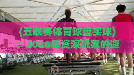 (五联赛体育球盘买球)：2026年资深玩家的避坑指南与实战心得