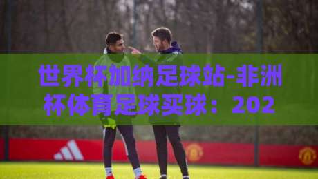 世界杯加纳足球站-非洲杯体育足球买球：2026年非洲足球热潮与投注新趋势