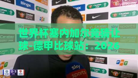 世界杯塞内加尔竞猜让球-德甲比球站：2026年非洲新军盘口深度解析