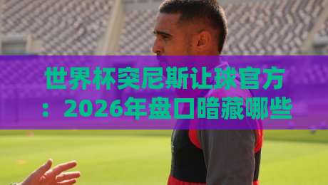 世界杯突尼斯让球官方：2026年盘口暗藏哪些玄机？