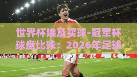 世界杯埃及买球-冠军杯球盘比球：2026年足球迷必懂的盘口真相