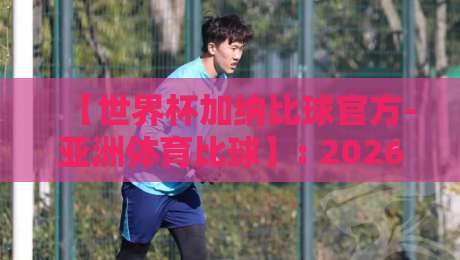 【世界杯加纳比球官方-亚洲体育比球】: 2026年预选赛加纳队赛程与比分深度解析