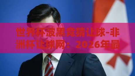 世界杯波黑竞猜让球-非洲杯让球网：2026年最新投注策略与实战解析