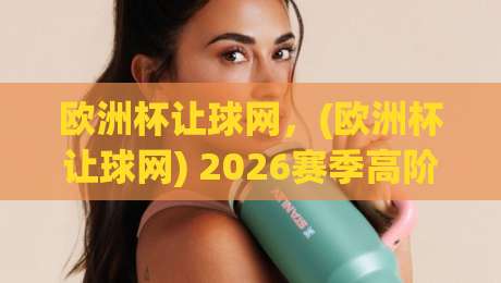 欧洲杯让球网，(欧洲杯让球网) 2026赛季高阶玩家都在用的数据工具