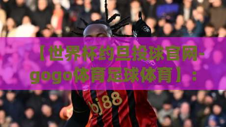 【世界杯约旦投球官网-gogo体育足球体育】：2026约旦观赛必看指南