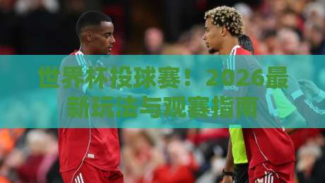 世界杯投球赛！2026最新玩法与观赛指南
