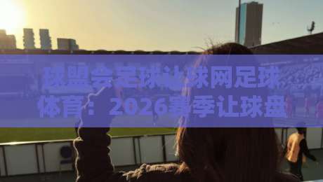 球盟会足球让球网足球体育：2026赛季让球盘口深度解析与实战心得