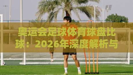 奥运会足球体育球盘比球：2026年深度解析与观赛攻略