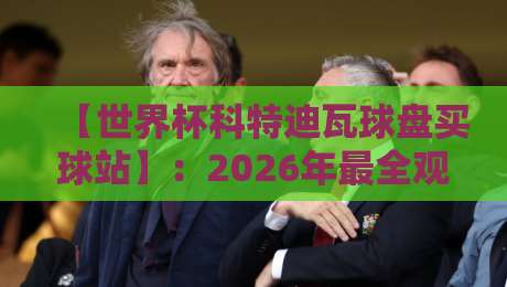 【世界杯科特迪瓦球盘买球站】：2026年最全观战与盘口指南