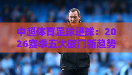 中超体育足球进球：2026赛季五大破门新趋势，你看懂了吗？【中超体育足球进球】