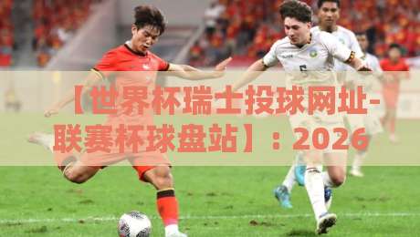 【世界杯瑞士投球网址-联赛杯球盘站】: 2026瑞士队晋级之路与联赛杯看点解析