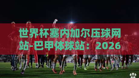 世界杯塞内加尔压球网站-巴甲体球站：2026世界杯预选赛，塞内加尔如何借力巴甲球星？