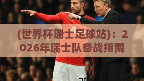 (世界杯瑞士足球站)：2026年瑞士队备战指南与观赛攻略
