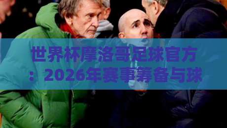 世界杯摩洛哥足球官方：2026年赛事筹备与球迷必知攻略
