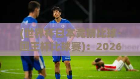 (世界杯日本竞猜比球-国王杯比球赛)：2026年双线作战的投注策略与冷门预警