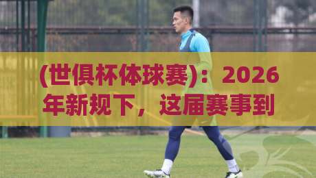 (世俱杯体球赛)：2026年新规下，这届赛事到底值不值得熬夜追？