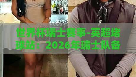 世界杯瑞士赛事-英超堵球站：2026年瑞士队备战策略与英超视角的深度解析