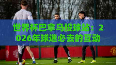 世界杯巴拿马投球站：2026年球迷必去的互动圣地（世界杯巴拿马投球站）全面解析
